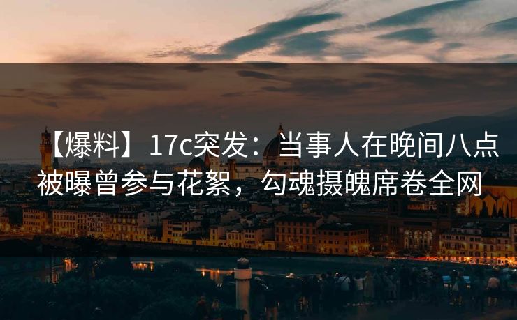 【爆料】17c突发：当事人在晚间八点被曝曾参与花絮，勾魂摄魄席卷全网