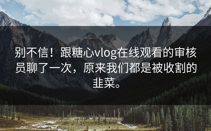 别不信！跟糖心vlog在线观看的审核员聊了一次，原来我们都是被收割的韭菜。